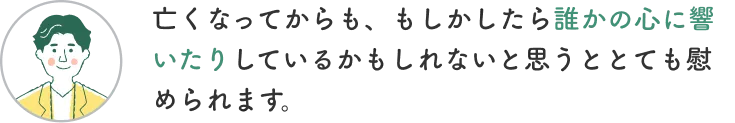 お客様からの声3「亡くなってからも、もしかしたら誰かの心に響いたりしているかもしれないと思うととても慰められます。」