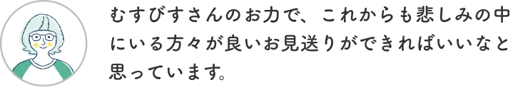 お客様からの声4「むすびすさんのお力で、これからも悲しみの中にいる方々が良いお見送りができればいいなと思っています。」