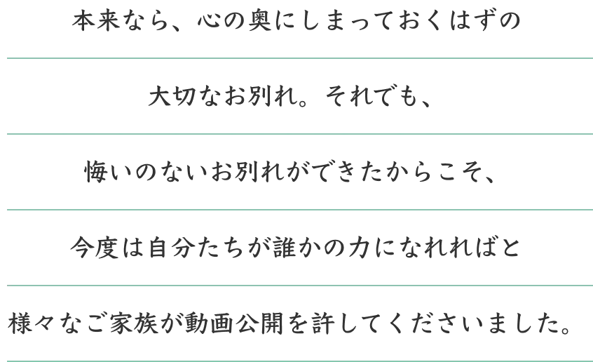 むすびすの動画掲載許可について 本来なら、心の奥にしまっておくはずの大切なお別れ。それでも、悔いのないお別れができたからこそ、今度は自分たちが誰かの力になれればと様々なご家族が動画公開を許してくださいました。