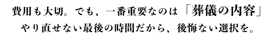 キャッチコピー 費用も大切。でも一番重要なのは「葬儀の内容」 やり直せない最後の時間だから、後悔のない選択を。