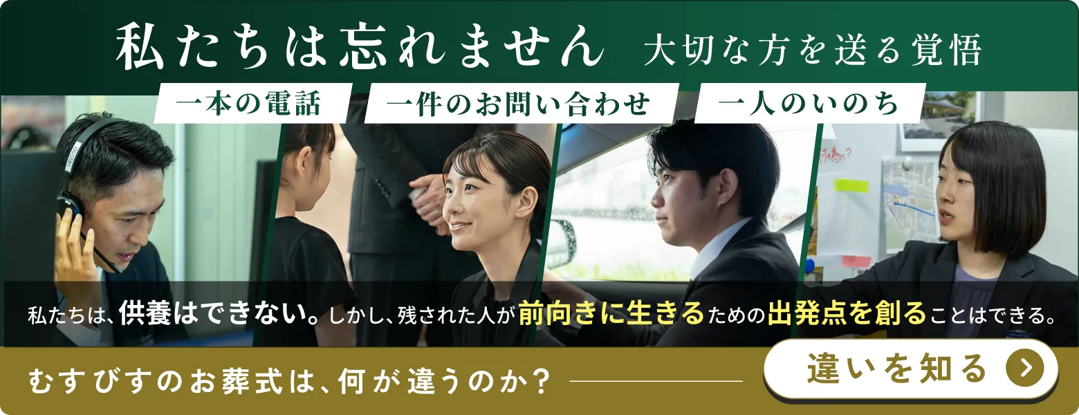 むすびの覚悟ページへのリンクバナー画像 私たちは忘れません 大切な方を送る覚悟 一本の電話 一件のお問い合わせ 一人のいのち 私たちは、供養はできない。しかし、残された人が前向きに生きるための出発点を創ることはできる。 むすびすのお葬式は、何が違うのか？ 違いを知る