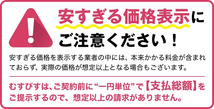注意喚起のバナー 安すぎる価格表示にご注意ください！ 安すぎる価格を表示する業者の中には、本来かかる料金が含まれておらず、実際の価格が想定以上となる場合もございます。むすびすは、ご契約前に'一円単位'で【支払総額】をご提示するので、想定以上の請求がありません。