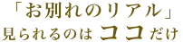 「お別れのリアル」見られるのはココだけ。